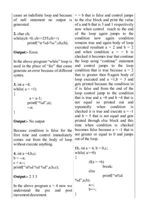 cause an indefinite loop and because
of null statement no output is
generated.
2. char ch;
while(ch =0; ch<=255;ch++)
printf(“n %d-%c”,ch,ch);
Output:- Error.
In the above program “while” loop is
used in the place of “for” that cause
generate an error because of different
syntax.
3. int a =4;
while( a = =1)
{
a = a-1;
printf(“%d”,a);
--a;
}
Output:- No output
Because condition is false for the
first time and control immediately
comes out from the body of loop
without execute anything.
4. int a =4,b,c;
b = --a;
c = a--;
printf(“n%d %d %d”,a,b,c);
Output:- 2 3 3
In the above program a = 4 now we
understand the pre and post
increment/decrement.
= = b that is false and control jumps
to the else block and print the value
of a and b that is 3 and 1 respectively
now when control reach to the end
of the loop again jumps to the
condition now again condition
remains true and again body of loop
executed resultant a = 2 and b = 2
and when condition a = = b is
checked it becomes true that continue
the loop using “continue” statement
and control jumps to the loop
condition that is true because a = 2
that is greater then 0.again body of
loop executed and a =1,b = 3 and
gets printed because the condition in
if is false and from the end of the
loop control jump to the condition
that is true and a =0 and b =4 that is
not equal so printed out and
repeatedly when condition is
checked it is true and execute a = -1
and b = 5 that is not equal and gets
printed through else block and this
time when condition is checked
becomes false because a = -1 that is
not greater or equal to 0 and jumps
out of the loop.
11. int a = 4, b = 0,c;
while( a>=0)
{
if(a = =b)
break;
else
printf(“n%d
%d”,a,b);
a--;
b++;
}
 