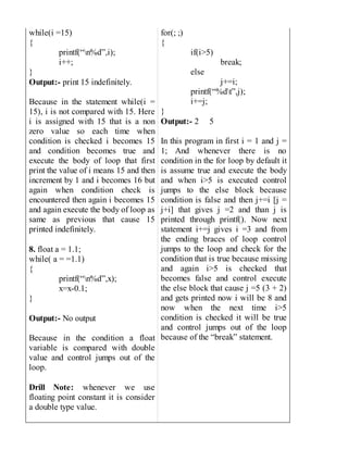 while(i =15)
{
printf(“n%d”,i);
i++;
}
Output:- print 15 indefinitely.
Because in the statement while(i =
15), i is not compared with 15. Here
i is assigned with 15 that is a non
zero value so each time when
condition is checked i becomes 15
and condition becomes true and
execute the body of loop that first
print the value of i means 15 and then
increment by 1 and i becomes 16 but
again when condition check is
encountered then again i becomes 15
and again execute the body of loop as
same as previous that cause 15
printed indefinitely.
8. float a = 1.1;
while( a = =1.1)
{
printf(“n%d”,x);
x=x-0.1;
}
Output:- No output
Because in the condition a float
variable is compared with double
value and control jumps out of the
loop.
Drill Note: whenever we use
floating point constant it is consider
a double type value.
for(; ;)
{
if(i>5)
break;
else
j+=i;
printf(“%dt”,j);
i+=j;
}
Output:- 2 5
In this program in first i = 1 and j =
1; And whenever there is no
condition in the for loop by default it
is assume true and execute the body
and when i>5 is executed control
jumps to the else block because
condition is false and then j+=i [j =
j+i] that gives j =2 and than j is
printed through printf(). Now next
statement i+=j gives i =3 and from
the ending braces of loop control
jumps to the loop and check for the
condition that is true because missing
and again i>5 is checked that
becomes false and control execute
the else block that cause j =5 (3 + 2)
and gets printed now i will be 8 and
now when the next time i>5
condition is checked it will be true
and control jumps out of the loop
because of the “break” statement.
 