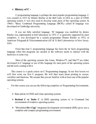History of C -
C programming language is perhaps the most popular programming language. C
was created in 1972 by Dennis Ritchie at the Bell Labs in USA as a part of UNIX
operating system. C was also used to develop some parts of this operating system. In
1960’s “Basic Combined Programming Language (BCPL) called B language was
developed at Cambridge university.
It was not fully satisfied language. ‘B’ language was modified by denies
Ritchie was implemented at bell laboratory in 1972. C is generally supported by most
compilers. C was developed by a system programmer Dennis Ritchie in 1972, at
American Telegraph & Telecommunication (AT & T) Bell Laboratories in New Jersey
USA.
From that time C programming language has been the de facto programming
language when fast programs are needed or the software needs to interact with the
hardware in some way.
Most of the operating systems like Linux, Windows™, and Mac™ are either
developed in C language or use of this language for most parts of the operating system
and the tools coming with it.
This course is a quick course on C Programming language. In our first lesson we
will first write our first C program. We will then learn about printing to screen,
variables and functions. We assume that you are familiar with at least one of the popular
operating systems.
For this course you can use the following compilers or Programming Environments.
--
Gcc and cc in UNIX and Linux operating systems.
Borland C or Turbo C in DOS operating system or in Command line
environment of windows operating system.
“Bloodshed Dev-Cpp” integrated development environment (IDE) gives you a
complete and compact programming environment.
 