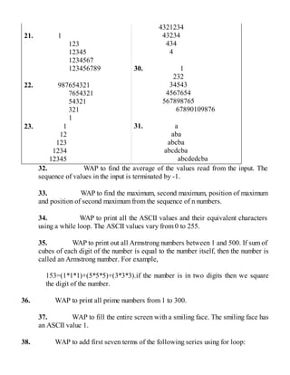 21. 1
123
12345
1234567
123456789
22. 987654321
7654321
54321
321
1
23. 1
12
123
1234
12345
4321234
43234
434
4
30. 1
232
34543
4567654
567898765
67890109876
31. a
aba
abcba
abcdcba
abcdedcba
32. WAP to find the average of the values read from the input. The
sequence of values in the input is terminated by -1.
33. WAP to find the maximum, second maximum, position of maximum
and position of second maximum from the sequence of n numbers.
34. WAP to print all the ASCII values and their equivalent characters
using a while loop. The ASCII values vary from 0 to 255.
35. WAP to print out all Armstrong numbers between 1 and 500. If sum of
cubes of each digit of the number is equal to the number itself, then the number is
called an Armstrong number. For example,
153=(1*1*1)+(5*5*5)+(3*3*3).if the number is in two digits then we square
the digit of the number.
36. WAP to print all prime numbers from 1 to 300.
37. WAP to fill the entire screen with a smiling face. The smiling face has
an ASCII value 1.
38. WAP to add first seven terms of the following series using for loop:
 