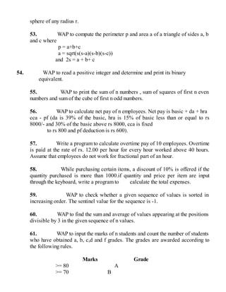 sphere of any radius r.
53. WAP to compute the perimeter p and area a of a triangle of sides a, b
and c where
p = a+b+c
a = sqrt(s(s-a)(s-b)(s-c))
and 2s = a + b+ c
54. WAP to read a positive integer and determine and print its binary
equivalent.
55. WAP to print the sum of n numbers , sum of squares of first n even
numbers and sum of the cube of first n odd numbers.
56. WAP to calculate net pay of n employees. Net pay is basic + da + hra
cca - pf (da is 39% of the basic, hra is 15% of basic less than or equal to rs
8000/- and 30% of the basic above rs 8000, cca is fixed
to rs 800 and pf deduction is rs 600).
57. Write a program to calculate overtime pay of 10 employees. Overtime
is paid at the rate of rs. 12.00 per hour for every hour worked above 40 hours.
Assume that employees do not work for fractional part of an hour.
58. While purchasing certain items, a discount of 10% is offered if the
quantity purchased is more than 1000.if quantity and price per item are input
through the keyboard, write a program to calculate the total expenses.
59. WAP to check whether a given sequence of values is sorted in
increasing order. The sentinel value for the sequence is -1.
60. WAP to find the sum and average of values appearing at the positions
divisible by 3 in the given sequence of n values.
61. WAP to input the marks of n students and count the number of students
who have obtained a, b, c,d and f grades. The grades are awarded according to
the following rules.
Marks Grade
>= 80 A
>= 70 B
 