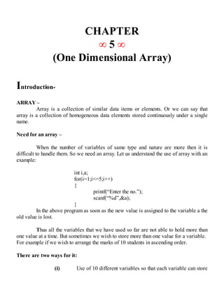CHAPTER
∞ 5 ∞
(One Dimensional Array)
Introduction-
ARRAY –
Array is a collection of similar data items or elements. Or we can say that
array is a collection of homogeneous data elements stored continuously under a single
name.
Need for an array –
When the number of variables of same type and nature are more then it is
difficult to handle them. So we need an array. Let us understand the use of array with an
example:
int i,a;
for(i=1;i<=5;i++)
{
printf(“Enter the no.”);
scanf(“%d”,&a);
}
In the above program as soon as the new value is assigned to the variable a the
old value is lost.
Thus all the variables that we have used so far are not able to hold more than
one value at a time. But sometimes we wish to store more than one value for a variable.
For example if we wish to arrange the marks of 10 students in ascending order.
There are two ways for it:
(i) Use of 10 different variables so that each variable can store
 