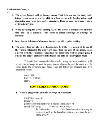 Limitations of array -
-
1. The array formed will be homogeneous. That is in an integer array only
integer values can be stored, while in a float array only floating values and
character array can have only characters. Thus no array can have values
of two data types.
2. While declaring the array passing size of the array is compulsory, and the
size must be a constant. Thus there is either shortage or wastage of
memory.
3. Insertion or deletion of elements in an array will require shifting.
4. The array does not check its boundaries: In C there is no check to see if
the values entered in the array are exceeding the size of the array. Data
entered with the subscript exceeding the array size will be simply placed
outside the array, probably on the top of the data or the program itself.
This will lead to unpredictable results, to say the least, and there will
be no error message to warn the programmer of going beyond the array size. In
some cases the program may hang. Thus the following program can give
undesired result:
int a[10],i;
for(i=0;i<=20;i++)
a[i]=i;
SOME SOLVED PROGRAMS-
1. Write a program to print the average of n numbers.
int a[50],n,i,sum=0;
float avg;
printf(“Enter the number of elements in the array: “);
scanf(“%d”,&n); /*input & sum of array*/
for(i=0;i<n;i++) /*the first element in the array is
numbered as 0, so the last element is one less than the size
of the array*/
{
 