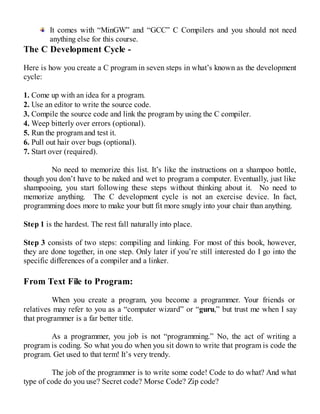 It comes with “MinGW” and “GCC” C Compilers and you should not need
anything else for this course.
The C Development Cycle -
Here is how you create a C program in seven steps in what’s known as the development
cycle:
1. Come up with an idea for a program.
2. Use an editor to write the source code.
3. Compile the source code and link the program by using the C compiler.
4. Weep bitterly over errors (optional).
5. Run the program and test it.
6. Pull out hair over bugs (optional).
7. Start over (required).
No need to memorize this list. It’s like the instructions on a shampoo bottle,
though you don’t have to be naked and wet to program a computer. Eventually, just like
shampooing, you start following these steps without thinking about it. No need to
memorize anything. The C development cycle is not an exercise device. In fact,
programming does more to make your butt fit more snugly into your chair than anything.
Step 1 is the hardest. The rest fall naturally into place.
Step 3 consists of two steps: compiling and linking. For most of this book, however,
they are done together, in one step. Only later if you’re still interested do I go into the
specific differences of a compiler and a linker.
From Text File to Program:
When you create a program, you become a programmer. Your friends or
relatives may refer to you as a “computer wizard” or “guru,” but trust me when I say
that programmer is a far better title.
As a programmer, you job is not “programming.” No, the act of writing a
program is coding. So what you do when you sit down to write that program is code the
program. Get used to that term! It’s very trendy.
The job of the programmer is to write some code! Code to do what? And what
type of code do you use? Secret code? Morse Code? Zip code?
 