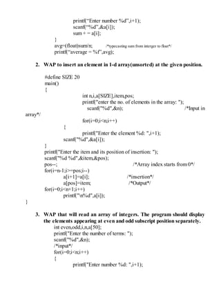 printf(“Enter number %d”,i+1);
scanf(“%d”,&a[i]);
sum + = a[i];
}
avg=(float)sum/n; /*typecasting sum from interger to float*/
printf(“average = %f”,avg);
2. WAP to insert an element in 1-d array(unsorted) at the given position.
#define SIZE 20
main()
{
int n,i,a[SIZE],item,pos;
printf("enter the no. of elements in the array: ");
scanf("%d",&n); /*Input in
array*/
for(i=0;i<n;i++)
{
printf("Enter the element %d: ",i+1);
scanf("%d",&a[i]);
}
printf("Enter the item and its position of insertion: ");
scanf("%d %d",&item,&pos);
pos--; /*Array index starts from 0*/
for(i=n-1;i>=pos;i--)
a[i+1]=a[i]; /*insertion*/
a[pos]=item; /*Output*/
for(i=0;i<n+1;i++)
printf("n%d",a[i]);
}
3. WAP that will read an array of integers. The program should display
the elements appearing at even and odd subscript position separately.
int even,odd,i,n,a[50];
printf("Enter the number of terms: ");
scanf("%d",&n);
/*input*/
for(i=0;i<n;i++)
{
printf("Enter number %d: ",i+1);
 
