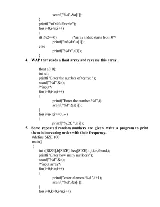 scanf("%d",&a[i]);
}
printf("nOddtEvenn");
for(i=0;i<n;i++)
{
if(i%2==0) /*array index starts from 0*/
printf("n%dt",a[i]);
else
printf("%dt",a[i]);
}
4. WAP that reads a float array and reverse this array.
float a[10];
int n,i;
printf("Enter the number of terms: ");
scanf("%d",&n);
/*input*/
for(i=0;i<n;i++)
{
printf("Enter the number %d",i);
scanf("%f",&a[i]);
}
for(i=n-1;i>=0;i--)
{
printf("%.2f, ",a[i]);
5. Some repeated random numbers are given, write a program to print
them in increasing order with their frequency.
#define SIZE 100
main()
{
int a[SIZE],b[SIZE],freq[SIZE],i,j,k,n,found,t;
printf("Enter how many numbers");
scanf("%d",&n);
/*input array*/
for(i=0;i<n;i++)
{
printf("enter element %d ",i+1);
scanf("%d",&a[i]);
}
for(i=0,k=0;i<n;i++)
 