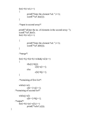 for(i=0;i<n1;i++)
{
printf("Enter the element %d: ",i+1);
scanf("%d",&a[i]);
}
/*input in second array*/
printf("nEnter the no. of elements in the second array: ");
scanf("%d",&n2);
for(i=0;i<n2;i++)
{
printf("Enter the element %d: ",i+1);
scanf("%d",&b[i]);
}
/*merge*/
for(i=0,j=0,k=0;i<n1&&j<n2;k++)
{
if(a[i]<b[j])
c[k]=a[i++];
else
c[k]=b[j++];
}
/*remaining of first list*/
while(i<n1)
c[k++]=a[i++];
/*remaining of second list*/
while(j<n2)
c[k++]=b[j++];
/*output*/
for(i=0;i<(n1+n2);i++)
printf("%dn",c[i]);
}
 