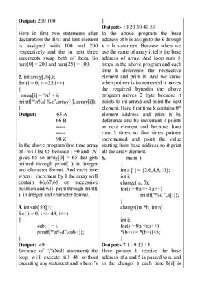 Output: 200 100
Here in first two statements after
declaration the first and last element
is assigned with 100 and 200
respectively and the in next three
statements swap both of them. So
num[0] = 200 and num[25] = 100.
2. int array[26],i;
for (i = 0; i<=25;i++)
{
array[i] = ‘A’ + i;
printf(“n%d %c”,array[i], array[i]);
}
Output: 65 A
66 B
-----
-----
90 Z
In the above program first time array
of i will be 65 because i =0 and ‘A’
gives 65 so array[0] = 65 that gets
printed through printf( ) in integer
and character format. And each time
when i increment by 1 the array will
contain 66,67,68 on successive
position and will print through printf(
) in integer and character format.
3. int sub[50],i;
for( i = 0; i <= 48; i++);
{
sub[i] = i;
printf(“n%d”,sub[i]);
}
Output: 49
Because of “;”(Null statement) the
loop will execute till 48 without
executing any statement and when i’s
}
Output:- 10 20 30 40 50
In the above program the base
address of b is assign to the k through
k = b statement. Because when we
use the name of array it tells the base
address of array. And loop runs 5
times in the above program and each
time k deference the respective
element and print it. And we know
when pointer is incremented it moves
the required bytes(in the above
program moves 2 byte because it
points to int array) and point the next
element. Here first time k contains 0th
element address and print it by
deference and by increment it points
to next element and because loop
runs 5 times so five times pointer
incremented and point the value
starting from base address so it print
all the array element.
6. main( )
{
int a [ ] = {2,6,4,8,10};
int i;
change( a, 5);
for(i = 0;i<= 4;i++)
printf(“%d ”,a[i]);
}
change(int *b, int n)
{
int i;
for(i = 0;i <n;i++)
*(b+i) = *(b+i)+5;
}
Output:- 7 11 9 13 15
Here pointer b receive the base
address of a and 5 is passed to n. and
in the change( ) each time b[i] is
 