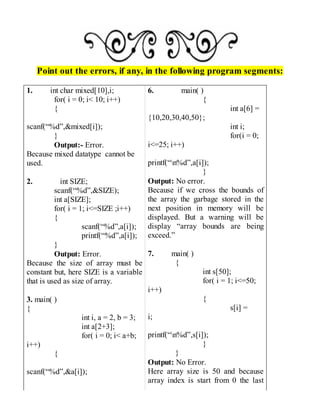 Point out the errors, if any, in the following program segments:
1. int char mixed[10],i;
for( i = 0; i< 10; i++)
{
scanf(“%d”,&mixed[i]);
}
Output:- Error.
Because mixed datatype cannot be
used.
2. int SIZE;
scanf(“%d”,&SIZE);
int a[SIZE];
for( i = 1; i<=SIZE ;i++)
{
scanf(“%d”,a[i]);
printf(“%d”,a[i]);
}
Output: Error.
Because the size of array must be
constant but, here SIZE is a variable
that is used as size of array.
3. main( )
{
int i, a = 2, b = 3;
int a[2+3];
for( i = 0; i< a+b;
i++)
{
scanf(“%d”,&a[i]);
6. main( )
{
int a[6] =
{10,20,30,40,50};
int i;
for(i = 0;
i<=25; i++)
printf(“n%d”,a[i]);
}
Output: No error.
Because if we cross the bounds of
the array the garbage stored in the
next position in memory will be
displayed. But a warning will be
display “array bounds are being
exceed.”
7. main( )
{
int s[50];
for( i = 1; i<=50;
i++)
{
s[i] =
i;
printf(“n%d”,s[i]);
}
}
Output: No Error.
Here array size is 50 and because
array index is start from 0 the last
 