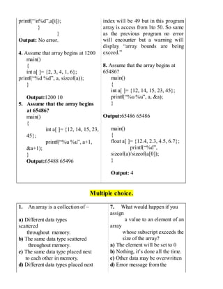 printf(“n%d”,a[i]);
}
}
Output: No error.
4. Assume that array begins at 1200
main()
{
int a[ ]= {2, 3, 4, 1, 6};
printf(“%d %d”, a, sizeof(a));
}
Output:1200 10
5. Assume that the array begins
at 65486?
main()
{
int a[ ]= {12, 14, 15, 23,
45};
printf(“%u %u”, a+1,
&a+1);
}
Output:65488 65496
index will be 49 but in this program
array is access from 1to 50. So same
as the previous program no error
will encounter but a warning will
display “array bounds are being
exceed.”
8. Assume that the array begins at
65486?
main()
{
int a[ ]= {12, 14, 15, 23, 45};
printf(“%u %u”, a, &a);
}
Output:65486 65486
main()
{
float a[ ]= {12.4, 2.3, 4.5, 6.7};
printf(“%d”,
sizeof(a)/sizeof(a[0]);
}
Output: 4
Multiple choice.
1. An array is a collection of –
a) Different data types
scattered
throughout memory.
b) The same data type scattered
throughout memory.
c) The same data type placed next
to each other in memory.
d) Different data types placed next
7. What would happen if you
assign
a value to an element of an
array
whose subscript exceeds the
size of the array?
a) The element will be set to 0
b) Nothing, it’s done all the time.
c) Other data may be overwritten
d) Error message from the
 