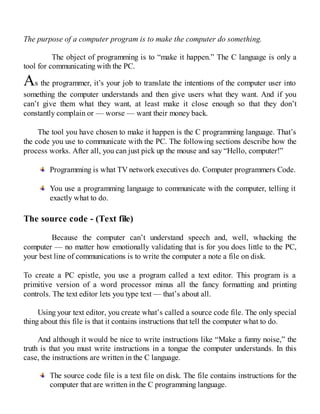 The purpose of a computer program is to make the computer do something.
The object of programming is to “make it happen.” The C language is only a
tool for communicating with the PC.
As the programmer, it’s your job to translate the intentions of the computer user into
something the computer understands and then give users what they want. And if you
can’t give them what they want, at least make it close enough so that they don’t
constantly complain or — worse — want their money back.
The tool you have chosen to make it happen is the C programming language. That’s
the code you use to communicate with the PC. The following sections describe how the
process works. After all, you can just pick up the mouse and say “Hello, computer!”
Programming is what TV network executives do. Computer programmers Code.
You use a programming language to communicate with the computer, telling it
exactly what to do.
The source code - (Text file)
Because the computer can’t understand speech and, well, whacking the
computer — no matter how emotionally validating that is for you does little to the PC,
your best line of communications is to write the computer a note a file on disk.
To create a PC epistle, you use a program called a text editor. This program is a
primitive version of a word processor minus all the fancy formatting and printing
controls. The text editor lets you type text — that’s about all.
Using your text editor, you create what’s called a source code file. The only special
thing about this file is that it contains instructions that tell the computer what to do.
And although it would be nice to write instructions like “Make a funny noise,” the
truth is that you must write instructions in a tongue the computer understands. In this
case, the instructions are written in the C language.
The source code file is a text file on disk. The file contains instructions for the
computer that are written in the C programming language.
 