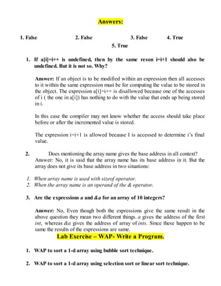 Answers:
1. False 2. False 3. False 4. True
5. True
1. If a[i]=i++ is undefined, then by the same reson i=i+1 should also be
undefined. But it is not so. Why?
Answer: If an object is to be modified within an expression then all accesses
to it within the same expression must be for computing the value to be stored in
the object. The expression a[i]=i++ is disallowed because one of the accesses
of i ( the one in a[i]) has nothing to do with the value that ends up being stored
in i.
In this case the compiler may not know whether the access should take place
before or after the incremented value is stored.
The expression i=i+1 is allowed because I is accessed to determine i’s final
value.
2. Does mentioning the array name gives the base address in all context?
Answer: No, it is said that the array name has its base address in it. But the
array does not give its base address in two situations:
1. When array name is used with sizeof operator.
2. When the array name is an operand of the & operator.
3. Are the expressions a and &a for an array of 10 integers?
Answer: No, Even though both the expressions give the same result in the
above question they mean two different things. a gives the address of the first
int, whereas &a gives the address of array of ints. Since these happen to be
same the results of the expressions are same.
Lab Exercise – WAP- Write a Program.
1. WAP to sort a 1-d array using bubble sort technique.
2. WAP to sort a 1-d array using selection sort or linear sort technique.
 