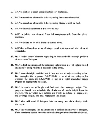 3. WAP to sort a 1-d array using insertion sort technique.
4. WAP to search an element in 1-d array using linear search method.
5. WAP to search an element in 1-d array using binary search method.
6. WAP to insert an element in 1-d sorted array.
7. WAP to delete an element from 1-d array(unsorted) from the given
positions.
8. WAP to delete an element from 1-d sorted array.
9. WAP that will read an array of integers and print even and odd element
separately.
10. WAP to find sum of element appearing at even and odd subscript position
of an array of integers.
11. WAP to find maximum and the minimum values from a set of values stored
in an array, along with their positions in the array.
12. WAP to read 6 digits and find out if they are in a strictly ascending order.
For example, the sequence 5,6,7,9,11,14 is in strict ascending order
whereas the sequence 5,5,6,7,9,11 is not in a strict ascending order.
Display an appropriate message.
13. WAP to read a set of height and find out the average height. The
program should then calculate the deviation of each height from the
average. The deviation d, is defined as: d=m(i)-a. Where a represents
the average height, and m(i) represents the height.
14. WAP that will read 10 integers into an array and then display their
averages.
15. WAP that will display the maximum and it position in an array of integers.
If the maximum occurs more than once its last position should be displayed.
 
