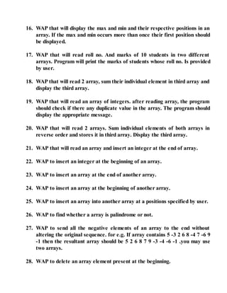 16. WAP that will display the max and min and their respective positions in an
array. If the max and min occurs more than once their first position should
be displayed.
17. WAP that will read roll no. And marks of 10 students in two different
arrays. Program will print the marks of students whose roll no. Is provided
by user.
18. WAP that will read 2 array, sum their individual element in third array and
display the third array.
19. WAP that will read an array of integers. after reading array, the program
should check if there any duplicate value in the array. The program should
display the appropriate message.
20. WAP that will read 2 arrays. Sum individual elements of both arrays in
reverse order and stores it in third array. Display the third array.
21. WAP that will read an array and insert an integer at the end of array.
22. WAP to insert an integer at the beginning of an array.
23. WAP to insert an array at the end of another array.
24. WAP to insert an array at the beginning of another array.
25. WAP to insert an array into another array at a positions specified by user.
26. WAP to find whether a array is palindrome or not.
27. WAP to send all the negative elements of an array to the end without
altering the original sequence. for e.g. If array contains 5 -3 2 6 8 -4 7 -6 9
-1 then the resultant array should be 5 2 6 8 7 9 -3 -4 -6 -1 .you may use
two arrays.
28. WAP to delete an array element present at the beginning.
 