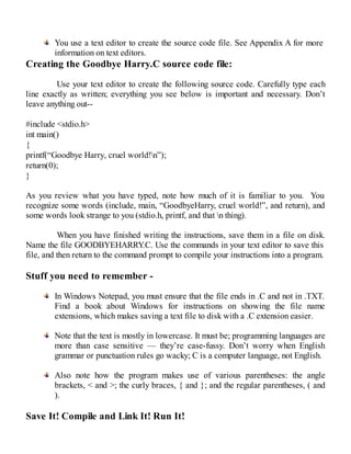 You use a text editor to create the source code file. See Appendix A for more
information on text editors.
Creating the Goodbye Harry.C source code file:
Use your text editor to create the following source code. Carefully type each
line exactly as written; everything you see below is important and necessary. Don’t
leave anything out--
#include <stdio.h>
int main()
{
printf(“Goodbye Harry, cruel world!n”);
return(0);
}
As you review what you have typed, note how much of it is familiar to you. You
recognize some words (include, main, “GoodbyeHarry, cruel world!”, and return), and
some words look strange to you (stdio.h, printf, and that n thing).
When you have finished writing the instructions, save them in a file on disk.
Name the file GOODBYEHARRY.C. Use the commands in your text editor to save this
file, and then return to the command prompt to compile your instructions into a program.
Stuff you need to remember -
In Windows Notepad, you must ensure that the file ends in .C and not in .TXT.
Find a book about Windows for instructions on showing the file name
extensions, which makes saving a text file to disk with a .C extension easier.
Note that the text is mostly in lowercase. It must be; programming languages are
more than case sensitive — they’re case-fussy. Don’t worry when English
grammar or punctuation rules go wacky; C is a computer language, not English.
Also note how the program makes use of various parentheses: the angle
brackets, < and >; the curly braces, { and }; and the regular parentheses, ( and
).
Save It! Compile and Link It! Run It!
 