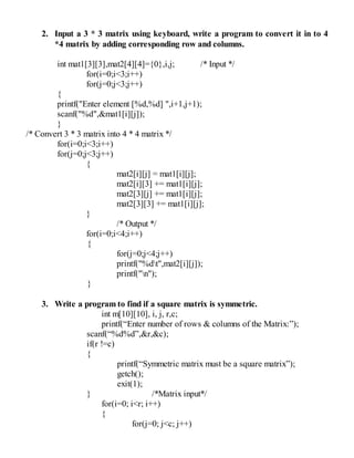 2. Input a 3 * 3 matrix using keyboard, write a program to convert it in to 4
*4 matrix by adding corresponding row and columns.
int mat1[3][3],mat2[4][4]={0},i,j; /* Input */
for(i=0;i<3;i++)
for(j=0;j<3;j++)
{
printf("Enter element [%d,%d] ",i+1,j+1);
scanf("%d",&mat1[i][j]);
}
/* Convert 3 * 3 matrix into 4 * 4 matrix */
for(i=0;i<3;i++)
for(j=0;j<3;j++)
{
mat2[i][j] = mat1[i][j];
mat2[i][3] += mat1[i][j];
mat2[3][j] += mat1[i][j];
mat2[3][3] += mat1[i][j];
}
/* Output */
for(i=0;i<4;i++)
{
for(j=0;j<4;j++)
printf("%dt",mat2[i][j]);
printf("n");
}
3. Write a program to find if a square matrix is symmetric.
int m[10][10], i, j, r,c;
printf(“Enter number of rows & columns of the Matrix:”);
scanf(“%d%d”,&r,&c);
if(r !=c)
{
printf(“Symmetric matrix must be a square matrix”);
getch();
exit(1);
} /*Matrix input*/
for(i=0; i<r; i++)
{
for(j=0; j<c; j++)
 