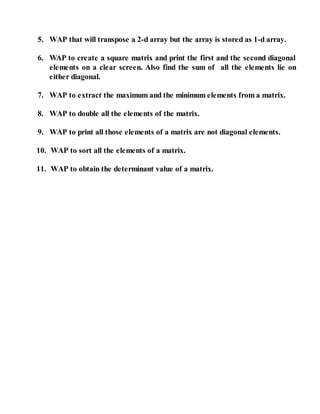 5. WAP that will transpose a 2-d array but the array is stored as 1-d array.
6. WAP to create a square matrix and print the first and the second diagonal
elements on a clear screen. Also find the sum of all the elements lie on
either diagonal.
7. WAP to extract the maximum and the minimum elements from a matrix.
8. WAP to double all the elements of the matrix.
9. WAP to print all those elements of a matrix are not diagonal elements.
10. WAP to sort all the elements of a matrix.
11. WAP to obtain the determinant value of a matrix.
 