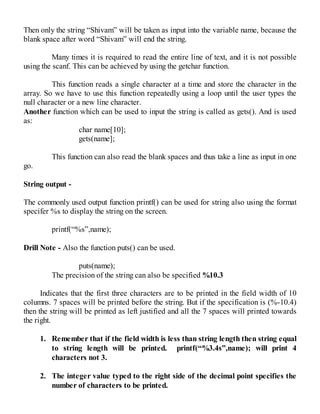 Then only the string “Shivam” will be taken as input into the variable name, because the
blank space after word “Shivam” will end the string.
Many times it is required to read the entire line of text, and it is not possible
using the scanf. This can be achieved by using the getchar function.
This function reads a single character at a time and store the character in the
array. So we have to use this function repeatedly using a loop until the user types the
null character or a new line character.
Another function which can be used to input the string is called as gets(). And is used
as:
char name[10];
gets(name];
This function can also read the blank spaces and thus take a line as input in one
go.
String output -
The commonly used output function printf() can be used for string also using the format
specifer %s to display the string on the screen.
printf(“%s”,name);
Drill Note - Also the function puts() can be used.
puts(name);
The precision of the string can also be specified %10.3
Indicates that the first three characters are to be printed in the field width of 10
columns. 7 spaces will be printed before the string. But if the specification is (%-10.4)
then the string will be printed as left justified and all the 7 spaces will printed towards
the right.
1. Remember that if the field width is less than string length then string equal
to string length will be printed. printf(“%3.4s”,name); will print 4
characters not 3.
2. The integer value typed to the right side of the decimal point specifies the
number of characters to be printed.
 