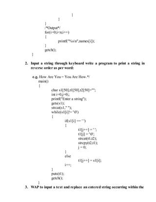 }
}
}
/*Output*/
for(i=0;i<n;i++)
{
printf("%sn",names[i]);
}
getch();
}
2. Input a string through keyboard write a program to print a string in
reverse order as per word:
e.g. How Are You = You Are How.*/
main()
{
char s1[50],t1[50],t2[50]="";
int i=0,j=0;;
printf("Enter a string");
gets(s1);
strcat(s1," ");
while(s1[i]!= '0')
{
if(s1[i] == ' ')
{
t1[j++] = ' ';
t1[j] = '0';
strcat(t1,t2);
strcpy(t2,t1);
j = 0;
}
else
t1[j++] = s1[i];
i++;
}
puts(t1);
getch();
}
3. WAP to input a text and replace an entered string occurring within the
 