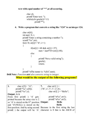 text with equal number of "*",at all occurring.
char ch;
printf("Enter text: ");
while((ch=getch())!='r')
printf("*");
4. Write a program that converts a string like “124” to an integer 124.
char str[6];
int num= 0, i;
printf(“Enter a string containing a number:”);
scanf(“%s”,str);
for(i=0; str[i]!=’0’; i++)
{
if(str[i]>=48 && str[i]<=57)
num = num*10+(str[i]-48);
else
{
printf(“Not a valid string”);
getch();
return;
}
}
printf(“nThe numer is: %dn”,num);
Drill Note: Function atoi also converts string to integer.
What would be the output of the following programs?
1. char c[2]= “A”;
printf(“%c”,c[0]);
printf(“%s”,c);
Output: A A
From first printf( ) ‘A’ gets
printed because the array size is 2
so ‘A’ is stored on the 0th
position
and ‘0’(NULL) is stored on the
first position. And by using second
printf( ) the output will be ‘A’
7. char str1[ ] =
{‘H’,’e’,’l’,’l’,’o’,0};
char str2[ ] = “Hello”;
printf(“n%s”,str1);
printf(“n%s”,str2);
Output: Hello
Hello
Because in the first string the last
character is 0 that is the ASCII of
 
