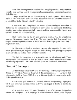 Four steps are required in order to build any program in C. They are save,
compile, link, and run. Most C programming language packages automatically perform
the linking step,
Though whether or not it’s done manually, it’s still in there. Save! Saving
means to save your source code. You create that source code in a text editor and save it
as a text file with the C (single letter C) extension.
Compile and link! Compiling is the process of transforming the instructions in
the text file into instructions the computer’s microprocessor can understand. The linking
step is where the instructions are finally transformed into a program file. (Again, your
compiler may do this step automatically.)
Run! Finally, you run the program you have created. Yes, it’s a legitimate
program, like any other on your hard drive. You have completed all these steps in this
chapter, culminating in the creation of the GOODBYEHARRY program. That’s how C
programs are built.
At this stage, the hardest part is to knowing what to put in the source file,
which gets easier as you progress through this book. (But by then, getting your program
to run correctly and without errors is the hardest part!)
You find the instructions to save, compile, and run often in this book. That’s
because these steps are more or less mechanical. What’s more important understands
how the language works. That’s what you start to find out about in the next chapter.
History of C Language -
As I mentioned earlier that C was developed by a system programmer Dennis
Ritchie in 1970-72, at American Telegraph & Telecommunication (AT & T) Bell
Laboratories in New Jersey USA. It was written originally for programming under
UNIX operating system.
C was developed from BCPL (Basic Combined Programming Language-B)
which was improved and renamed as B. B was developed in 1960’s at Cambridge
University.
C is actually a symbolic instruction code, a set of commands that perform
actions on a computer. The C language is often referred as middle level language
 