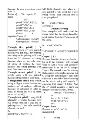 because the whole string will gets printed
that is “A”.
2. char s[ ] = “Get organized!
learn
c!!”;
printf(“n%s”,&s[2]);
printf(“n%s”,s);
printf(“n%s”,&s);
printf(“n%c”,s[2]);
Output: t
organized! learn c!!
Get organized! learn c!!
Get organized! learn c!!
t
Through first printf( ) “t
organized! learn c!!” gets printed
because we put &s[2] for printing
the string so the printing will start
from the 3rd
character of string
because when we use only name
of string it contain the base
address and string printing will
start from base character.
Through second printf( ) the
whole string will gets printed
because string name is used there.
Through third printf( ) the whole
string will gets printed because the
address of string(base address
because no subscript or index is
used) is passed that will be same
as second printf( ).
Through last printf( ) only third
character is printed because here
%c format specifier is used and in
printing list s[2] that refer the third
character is used.
3.
printf(“%c”,”Harry”[4]);
NULL(0) character and when srr1
gets printed it will print the whole
string “Hello” and similarly str2 is
also gets printed.
8. printf(5+”Good
Morning”);
Output: Morning.
Here compiler will understand the
above printf that the string should be
print starting from the 5th
character of
the string.
9. printf(“n%d %d
%d”,sizeof(‘3’),sizeof(“3”),sizeof(3)
);
Output: 2 2 2
Because first sizeof contain character
but in C the character will convert
with its ASCII value and compiler
understand it as int so it occupy
2bytes. The second sizeof is a string
that contains only single character but
C compiler automatically puts null
character at the end of the each string
so the above string will contain 2
character that occupy 2 bytes. And
the 3rd
sizeof contains 3 that’s an
integer value and occupy 2 bytes.
10. char a[8] =”Rhombus”;
int i;
for( i = 0; i<=7; i++)
printf(“n%d”,*a);
a++;
Output: Error.
Because array ‘a’ can’t be
incremented.
11. main()
 