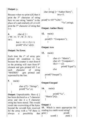 Output: y.
Because when we print s[4] then it
print the 5th
character of string
here we use string “matrix” in the
place of s and similarly of s it will
print the 5th
character of string that
is r.
4. char a[ ] =
{‘M’,’A’,’T’,’R’,’I’,’X’};
int i;
for( i = 0; i<=5;i++)
printf(“n%c”,a[i]);
Output: No Error.
Each time the ith
of array gets
printed till condition is true
because the counter is start from 0
so the printing will start from 0th
element and gets printed till 5 so
each character of string
“MATRIX” gets printed and
separated by the line.
5. main()
{
char s[7]= “Strings”;
printf(“%s”,s);
}
Output: Unpredictable. Here s[ ]
has been declared as a 7 character
array and into it a 8 character
string has been stored. This would
result into overwriting of the bytes
beyond the seventh byte reserved
for the array with a “0”.there is
always a possibility that
{
char string[ ]= “Author Harry”;
int a=5;
printf(“a>10?”%20s”:
“%s”,string);
Output: Author Harry
12. main()
{
printf(5+ “Computers”);
}
Output: ters
13. main()
{
char s1= “Matrix”;
char s2= “Computers”;
if(s1= = s2)
printf(“Equal”);
else
printf(“Unequal”);
}
Output:Unequal
14. main()
{
printf(“%c”,
“Matrix”[4]);
}
Output: i
15. Which is more appropriate for
reading in a multi-word string?
gets( ) printf(
) scanf( ) puts( )
 
