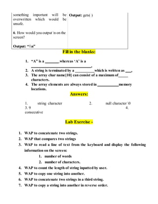 something important will be
overwritten which would be
unsafe.
6. How would you output n on the
screen?
Output: “n”
Output: gets( )
Fill in the blanks:
1. “A” is a _______ whereas ‘A’ is a
_______________________________.
2. A string is terminated by a __________which is written as ___.
3. The array char name[10] can consist of a maximum of_____
characters.
4. The array elements are always stored in ___________memory
locations.
Answers:
1. string character 2. null character 0
3. 9 4.
consecutive
Lab Exercise -
1. WAP to concatenate two strings.
2. WAP that compares two strings
3. WAP to read a line of text from the keyboard and display the following
information on the screen:
1. number of words
2. number of characters.
4. WAP to count the length of string inputted by user.
5. WAP to copy one string into another.
6. WAP to concatenate two strings in a third string.
7. WAP to copy a string into another in reverse order.
 