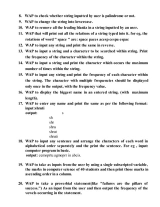 8. WAP to check whether string inputted by user is palindrome or not.
9. WAP to change the string into lowercase.
10. WAP to remove all the leading blanks in a string inputted by an user.
11. WAP that will print out all the relations of a string typed into it. for eg, the
rotations of word " space " are: space paces acesp cespa espac
12. WAP to input any string and print the same in reverse.
13. WAP to input a string and a character to be searched within string. Print
the frequency of the character within the string.
14. WAP to input a string and print the character which occurs the maximum
number of times within the string.
15. WAP to input any string and print the frequency of each character within
the string. The character with multiple frequencies should be displayed
only once in the output, with the frequency value.
16. WAP to display the biggest name in an entered string. (with maximum
length).
17. WAP to enter any name and print the same as per the following format:
input:shruti
output: s
sh
shr
shru
shrut
shruti
18. WAP to input any sentence and arrange the characters of each word in
alphabetical order separately and the print the sentence. For eg , input:
computer program in basic.
output: cemoprtu agmoprr in abcis.
19. WAP to take as inputs from the user by using a single subscripted variable,
the marks in computer science of 40 students and then print those marks in
ascending order in a column.
20. WAP to take a proverbial statement(like "failures are the pillars of
success.") As an input from the user and then output the frequency of the
vowels occurring in the statement.
 