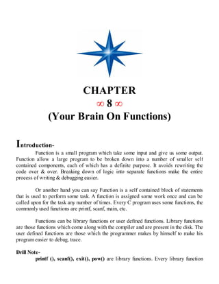 CHAPTER
∞ 8 ∞
(Your Brain On Functions)
Introduction-
Function is a small program which take some input and give us some output.
Function allow a large program to be broken down into a number of smaller self
contained components, each of which has a definite purpose. It avoids rewriting the
code over & over. Breaking down of logic into separate functions make the entire
process of writing & debugging easier.
Or another hand you can say Function is a self contained block of statements
that is used to perform some task. A function is assigned some work once and can be
called upon for the task any number of times. Every C program uses some functions, the
commonly used functions are printf, scanf, main, etc.
Functions can be library functions or user defined functions. Library functions
are those functions which come along with the compiler and are present in the disk. The
user defined functions are those which the programmer makes by himself to make his
program easier to debug, trace.
Drill Note-
printf (), scanf(), exit(), pow() are library functions. Every library function
 