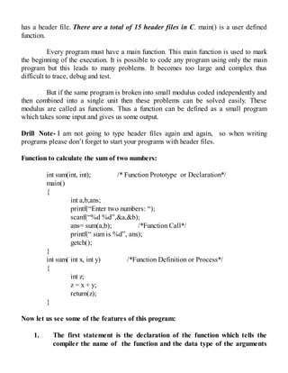 has a header file. There are a total of 15 header files in C. main() is a user defined
function.
Every program must have a main function. This main function is used to mark
the beginning of the execution. It is possible to code any program using only the main
program but this leads to many problems. It becomes too large and complex thus
difficult to trace, debug and test.
But if the same program is broken into small modulus coded independently and
then combined into a single unit then these problems can be solved easily. These
modulus are called as functions. Thus a function can be defined as a small program
which takes some input and gives us some output.
Drill Note- I am not going to type header files again and again, so when writing
programs please don’t forget to start your programs with header files.
Function to calculate the sum of two numbers:
int sum(int, int); /* Function Prototype or Declaration*/
main()
{
int a,b,ans;
printf(“Enter two numbers: “);
scanf(“%d %d”,&a,&b);
ans= sum(a,b); /*Function Call*/
printf(“ sum is %d”, ans);
getch();
}
int sum( int x, int y) /*Function Definition or Process*/
{
int z;
z = x + y;
return(z);
}
Now let us see some of the features of this program:
1. The first statement is the declaration of the function which tells the
compiler the name of the function and the data type of the arguments
 