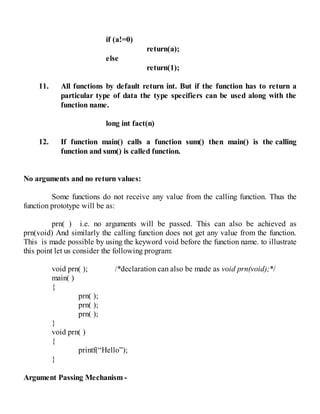 if (a!=0)
return(a);
else
return(1);
11. All functions by default return int. But if the function has to return a
particular type of data the type specifiers can be used along with the
function name.
long int fact(n)
12. If function main() calls a function sum() then main() is the calling
function and sum() is called function.
No arguments and no return values:
Some functions do not receive any value from the calling function. Thus the
function prototype will be as:
prn( ) i.e. no arguments will be passed. This can also be achieved as
prn(void) And similarly the calling function does not get any value from the function.
This is made possible by using the keyword void before the function name. to illustrate
this point let us consider the following program:
void prn( ); /*declaration can also be made as void prn(void);*/
main( )
{
prn( );
prn( );
prn( );
}
void prn( )
{
printf(“Hello”);
}
Argument Passing Mechanism -
 