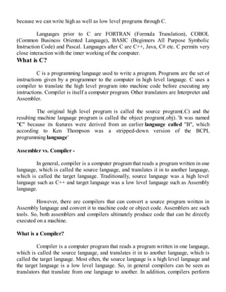 because we can write high as well as low level programs through C.
Languages prior to C are FORTRAN (Formula Translation), COBOL
(Common Business Oriented Language), BASIC (Beginners All Purpose Symbolic
Instruction Code) and Pascal. Languages after C are C++, Java, C# etc. C permits very
close interaction with the inner working of the computer.
What is C?
C is a programming language used to write a program. Programs are the set of
instructions given by a programmer to the computer in high level language. C uses a
compiler to translate the high level program into machine code before executing any
instructions. Compiler is itself a computer program. Other translators are Interpreter and
Assembler.
The original high level program is called the source program(.C) and the
resulting machine language program is called the object program(.obj). 'It was named
"C" because its features were derived from an earlier language called "B", which
according to Ken Thompson was a stripped-down version of the BCPL
programming language'
Assembler vs. Compiler -
In general, compiler is a computer program that reads a program written in one
language, which is called the source language, and translates it in to another language,
which is called the target language. Traditionally, source language was a high level
language such as C++ and target language was a low level language such as Assembly
language.
However, there are compilers that can convert a source program written in
Assembly language and convert it to machine code or object code. Assemblers are such
tools. So, both assemblers and compilers ultimately produce code that can be directly
executed on a machine.
What is a Compiler?
Compiler is a computer program that reads a program written in one language,
which is called the source language, and translates it in to another language, which is
called the target language. Most often, the source language is a high level language and
the target language is a low level language. So, in general compilers can be seen as
translators that translate from one language to another. In addition, compilers perform
 