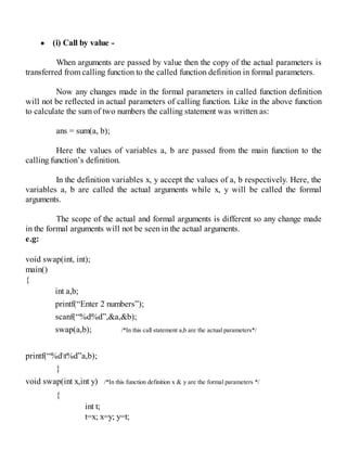 (i) Call by value -
When arguments are passed by value then the copy of the actual parameters is
transferred from calling function to the called function definition in formal parameters.
Now any changes made in the formal parameters in called function definition
will not be reflected in actual parameters of calling function. Like in the above function
to calculate the sum of two numbers the calling statement was written as:
ans = sum(a, b);
Here the values of variables a, b are passed from the main function to the
calling function’s definition.
In the definition variables x, y accept the values of a, b respectively. Here, the
variables a, b are called the actual arguments while x, y will be called the formal
arguments.
The scope of the actual and formal arguments is different so any change made
in the formal arguments will not be seen in the actual arguments.
e.g:
void swap(int, int);
main()
{
int a,b;
printf(“Enter 2 numbers”);
scanf(“%d%d”,&a,&b);
swap(a,b); /*In this call statement a,b are the actual parameters*/
printf(“%dt%d”a,b);
}
void swap(int x,int y) /*In this function definition x & y are the formal parameters */
{
int t;
t=x; x=y; y=t;
 