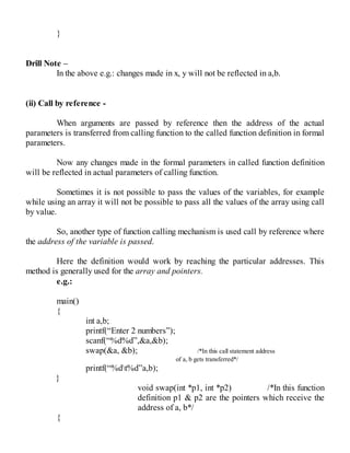 }
Drill Note –
In the above e.g.: changes made in x, y will not be reflected in a,b.
(ii) Call by reference -
When arguments are passed by reference then the address of the actual
parameters is transferred from calling function to the called function definition in formal
parameters.
Now any changes made in the formal parameters in called function definition
will be reflected in actual parameters of calling function.
Sometimes it is not possible to pass the values of the variables, for example
while using an array it will not be possible to pass all the values of the array using call
by value.
So, another type of function calling mechanism is used call by reference where
the address of the variable is passed.
Here the definition would work by reaching the particular addresses. This
method is generally used for the array and pointers.
e.g.:
main()
{
int a,b;
printf(“Enter 2 numbers”);
scanf(“%d%d”,&a,&b);
swap(&a, &b); /*In this call statement address
of a, b gets transferred*/
printf(“%dt%d”a,b);
}
void swap(int *p1, int *p2) /*In this function
definition p1 & p2 are the pointers which receive the
address of a, b*/
{
 