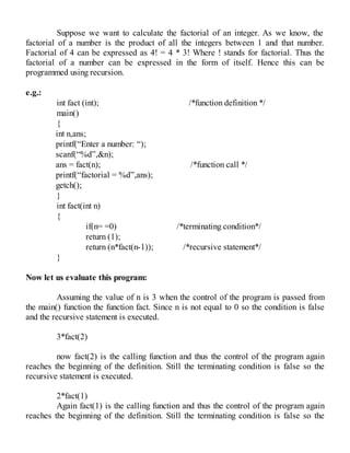 Suppose we want to calculate the factorial of an integer. As we know, the
factorial of a number is the product of all the integers between 1 and that number.
Factorial of 4 can be expressed as 4! = 4 * 3! Where ! stands for factorial. Thus the
factorial of a number can be expressed in the form of itself. Hence this can be
programmed using recursion.
e.g.:
int fact (int); /*function definition */
main()
{
int n,ans;
printf(“Enter a number: “);
scanf(“%d”,&n);
ans = fact(n); /*function call */
printf(“factorial = %d”,ans);
getch();
}
int fact(int n)
{
if(n= =0) /*terminating condition*/
return (1);
return (n*fact(n-1)); /*recursive statement*/
}
Now let us evaluate this program:
Assuming the value of n is 3 when the control of the program is passed from
the main() function the function fact. Since n is not equal to 0 so the condition is false
and the recursive statement is executed.
3*fact(2)
now fact(2) is the calling function and thus the control of the program again
reaches the beginning of the definition. Still the terminating condition is false so the
recursive statement is executed.
2*fact(1)
Again fact(1) is the calling function and thus the control of the program again
reaches the beginning of the definition. Still the terminating condition is false so the
 