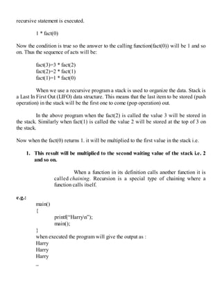 recursive statement is executed.
1 * fact(0)
Now the condition is true so the answer to the calling function(fact(0)) will be 1 and so
on. Thus the sequence of acts will be:
fact(3)=3 * fact(2)
fact(2)=2 * fact(1)
fact(1)=1 * fact(0)
When we use a recursive program a stack is used to organize the data. Stack is
a Last In First Out (LIFO) data structure. This means that the last item to be stored (push
operation) in the stack will be the first one to come (pop operation) out.
In the above program when the fact(2) is called the value 3 will be stored in
the stack. Similarly when fact(1) is called the value 2 will be stored at the top of 3 on
the stack.
Now when the fact(0) returns 1. it will be multiplied to the first value in the stack i.e.
1. This result will be multiplied to the second waiting value of the stack i.e. 2
and so on.
When a function in its definition calls another function it is
called chaining. Recursion is a special type of chaining where a
function calls itself.
e.g.:
main()
{
printf(“Harryn”);
main();
}
when executed the program will give the output as :
Harry
Harry
Harry
_
 