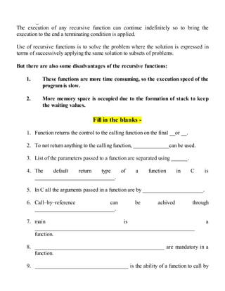 _
The execution of any recursive function can continue indefinitely so to bring the
execution to the end a terminating condition is applied.
Use of recursive functions is to solve the problem where the solution is expressed in
terms of successively applying the same solution to subsets of problems.
But there are also some disadvantages of the recursive functions:
1. These functions are more time consuming, so the execution speed of the
program is slow.
2. More memory space is occupied due to the formation of stack to keep
the waiting values.
Fill in the blanks -
1. Function returns the control to the calling function on the final __or __.
2. To not return anything to the calling function, _____________can be used.
3. List of the parameters passed to a function are separated using ______.
4. The default return type of a function in C is
_____________________________.
5. In C all the arguments passed in a function are by ______________________.
6. Call–by–reference can be achived through
_____________________________.
7. main is a
__________________________________________________________
function.
8. _______________________________________________ are mandatory in a
function.
9. __________________________________ is the ability of a function to call by
 