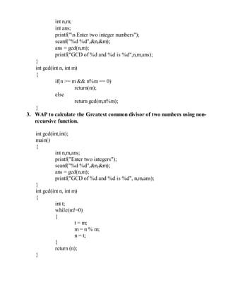int n,m;
int ans;
printf("n Enter two integer numbers");
scanf("%d %d",&n,&m);
ans = gcd(n,m);
printf("GCD of %d and %d is %d",n,m,ans);
}
int gcd(int n, int m)
{
if(n >= m && n%m == 0)
return(m);
else
return gcd(m,n%m);
}
3. WAP to calculate the Greatest common divisor of two numbers using non-
recursive function.
int gcd(int,int);
main()
{
int n,m,ans;
printf("Enter two integers");
scanf("%d %d",&n,&m);
ans = gcd(n,m);
printf("GCD of %d and %d is %d", n,m,ans);
}
int gcd(int n, int m)
{
int t;
while(m!=0)
{
t = m;
m = n % m;
n = t;
}
return (n);
}
 