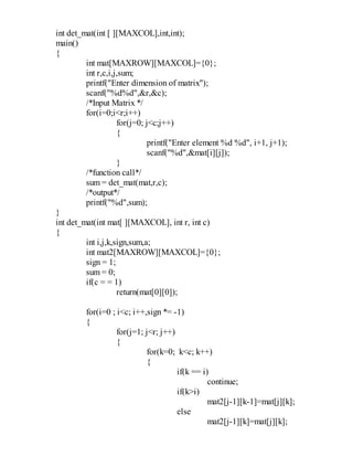 int det_mat(int [ ][MAXCOL],int,int);
main()
{
int mat[MAXROW][MAXCOL]={0};
int r,c,i,j,sum;
printf("Enter dimension of matrix");
scanf("%d%d",&r,&c);
/*Input Matrix */
for(i=0;i<r;i++)
for(j=0; j<c;j++)
{
printf("Enter element %d %d", i+1, j+1);
scanf("%d",&mat[i][j]);
}
/*function call*/
sum = det_mat(mat,r,c);
/*output*/
printf("%d",sum);
}
int det_mat(int mat[ ][MAXCOL], int r, int c)
{
int i,j,k,sign,sum,a;
int mat2[MAXROW][MAXCOL]={0};
sign = 1;
sum = 0;
if(c = = 1)
return(mat[0][0]);
for(i=0 ; i<c; i++,sign *= -1)
{
for(j=1; j<r; j++)
{
for(k=0; k<c; k++)
{
if(k == i)
continue;
if(k>i)
mat2[j-1][k-1]=mat[j][k];
else
mat2[j-1][k]=mat[j][k];
 