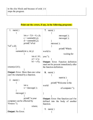 to the else block and because of exit( ) it
stops the program.
Point out the errors, if any, in the following programs:
1. main( )
{
int a = 3,b = 4, c,k;
c = summult(i,j);
d = summult(i,j);
printf(“n%d
%d”,c,d);
}
summult(int x, int y)
{
int a1, b1;
a1= x+y;
b1 = x*y;
return(a1,b1);
}
Output: Error. More than one value
can’t be returned by a function.
2. main( )
{
int x;
x = massage( );
}
message( )
{
printf(“n your
computer can be effected by
Viruses:”);
return;
}
Output: No Error.
7. main( )
{
message( );
message( );
}
messae( );
{
printf(“Whole
world is
waiting for
you:”);
}
Output: Error. Function definition
must not be present immediately after
the function definition.
8. main( )
{
matrix( )
{
printf(“Welcome in the
world
of computer:”);
}
}
Output: Error. One function can’t be
defined into the body of another
function.
9. main( )
{
 