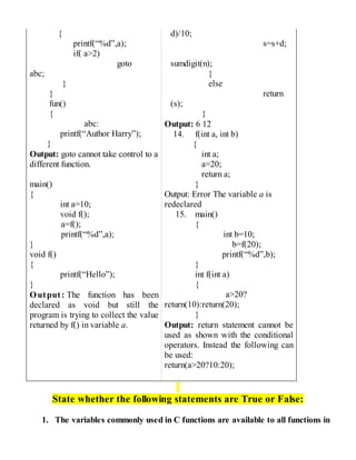 {
printf(“%d”,a);
if( a>2)
goto
abc;
}
}
fun()
{
abc:
printf(“Author Harry”);
}
Output: goto cannot take control to a
different function.
main()
{
int a=10;
void f();
a=f();
printf(“%d”,a);
}
void f()
{
printf(“Hello”);
}
Output: The function has been
declared as void but still the
program is trying to collect the value
returned by f() in variable a.
d)/10;
s=s+d;
sumdigit(n);
}
else
return
(s);
}
Output: 6 12
14. f(int a, int b)
{
int a;
a=20;
return a;
}
Output: Error The variable a is
redeclared
15. main()
{
int b=10;
b=f(20);
printf(“%d”,b);
}
int f(int a)
{
a>20?
return(10):return(20);
}
Output: return statement cannot be
used as shown with the conditional
operators. Instead the following can
be used:
return(a>20?10:20);
State whether the following statements are True or False:
1. The variables commonly used in C functions are available to all functions in
 