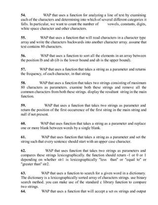 54. WAP that uses a function for analyzing a line of text by examining
each of the characters and determining into which of several different categories it
falls. In particular, we want to count the number of vowels, constants, digits,
white space character and other characters.
55. WAP that uses a function that will read characters in a character type
array and write the characters backwards into another character array. assume that
text contains 80 characters.
56. WAP that uses a function to sort all the elements in an array between
the position lb and ub (ib is the lower bound and ub is the upper bound).
57. WAP that uses a function that takes a string as a parameter and returns
the frequency, of each character, in that string.
58. WAP that uses a function that takes two strings consisting of maximum
80 characters as parameters. examine both these strings and remove all the
common characters from both these strings. display the resultant string in the main
function.
59. WAP that uses a function that takes two strings as parameter and
return the position of the first occurrence of the first string in the main string and
null if not present.
60. WAP that uses function that takes a string as a parameter and replace
one or more blank between words by a single blank.
61. WAP that uses function that takes a string as a parameter and set the
string such that every sentence should start with an upper case character.
62. WAP that uses function that takes two strings as parameters and
compares these strings lexicographically. the function should return -1 or 0 or 1
depending on whether str1 is lexicographically "less than" or "equal to" or
"greater than" str2.
63. WAP that uses a function to search for a given word in a dictionary.
The dictionary is a lexicographically sorted array of characters strings. use binary
search method. you can make use of the standard c library function to compare
two strings.
64. WAP that uses a function that will accept a set os strings and output
 