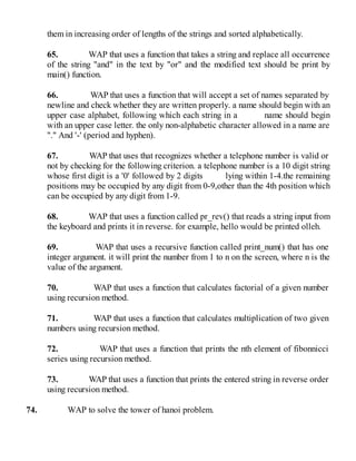 them in increasing order of lengths of the strings and sorted alphabetically.
65. WAP that uses a function that takes a string and replace all occurrence
of the string "and" in the text by "or" and the modified text should be print by
main() function.
66. WAP that uses a function that will accept a set of names separated by
newline and check whether they are written properly. a name should begin with an
upper case alphabet, following which each string in a name should begin
with an upper case letter. the only non-alphabetic character allowed in a name are
"." And '-' (period and hyphen).
67. WAP that uses that recognizes whether a telephone number is valid or
not by checking for the following criterion. a telephone number is a 10 digit string
whose first digit is a '0' followed by 2 digits lying within 1-4.the remaining
positions may be occupied by any digit from 0-9,other than the 4th position which
can be occupied by any digit from 1-9.
68. WAP that uses a function called pr_rev() that reads a string input from
the keyboard and prints it in reverse. for example, hello would be printed olleh.
69. WAP that uses a recursive function called print_num() that has one
integer argument. it will print the number from 1 to n on the screen, where n is the
value of the argument.
70. WAP that uses a function that calculates factorial of a given number
using recursion method.
71. WAP that uses a function that calculates multiplication of two given
numbers using recursion method.
72. WAP that uses a function that prints the nth element of fibonnicci
series using recursion method.
73. WAP that uses a function that prints the entered string in reverse order
using recursion method.
74. WAP to solve the tower of hanoi problem.
 