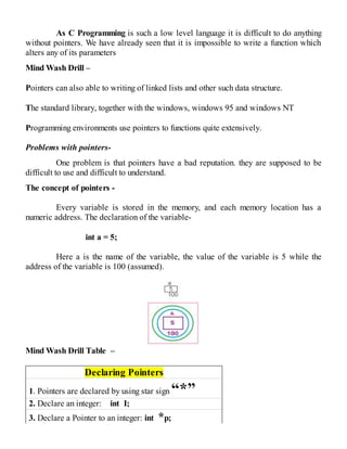 As C Programming is such a low level language it is difficult to do anything
without pointers. We have already seen that it is impossible to write a function which
alters any of its parameters
Mind Wash Drill –
Pointers can also able to writing of linked lists and other such data structure.
The standard library, together with the windows, windows 95 and windows NT
Programming environments use pointers to functions quite extensively.
Problems with pointers-
One problem is that pointers have a bad reputation. they are supposed to be
difficult to use and difficult to understand.
The concept of pointers -
Every variable is stored in the memory, and each memory location has a
numeric address. The declaration of the variable-
int a = 5;
Here a is the name of the variable, the value of the variable is 5 while the
address of the variable is 100 (assumed).
Mind Wash Drill Table –
Declaring Pointers
1. Pointers are declared by using star sign “*”
2. Declare an integer: int I;
3. Declare a Pointer to an integer: int *p;
 