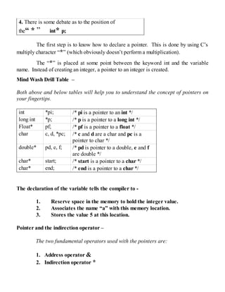 4. There is some debate as to the position of
the“ * ” int* p;
The first step is to know how to declare a pointer. This is done by using C’s
multiply character “*” (which obviously doesn’t perform a multiplication).
The “*” is placed at some point between the keyword int and the variable
name. Instead of creating an integer, a pointer to an integer is created.
Mind Wash Drill Table –
Both above and below tables will help you to understand the concept of pointers on
your fingertips.
int *pi; /* pi is a pointer to an int */
long int *p; /* p is a pointer to a long int */
Float* pf; /* pf is a pointer to a float */
char c, d, *pc; /* c and d are a char and pc is a
pointer to char */
double* pd, e, f; /* pd is pointer to a double, e and f
are double */
char* start; /* start is a pointer to a char */
char* end; /* end is a pointer to a char */
The declaration of the variable tells the compiler to -
1. Reserve space in the memory to hold the integer value.
2. Associates the name “a” with this memory location.
3. Stores the value 5 at this location.
Pointer and the indirection operator –
The two fundamental operators used with the pointers are:
1. Address operator &
2. Indirection operator *
 