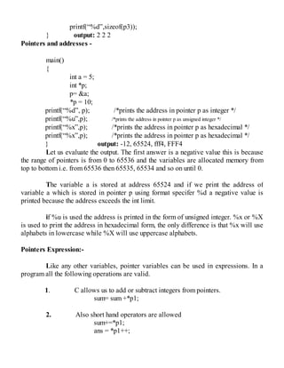 printf(“%d”,sizeof(p3));
} output: 2 2 2
Pointers and addresses -
main()
{
int a = 5;
int *p;
p= &a;
*p = 10;
printf(“%d”, p); /*prints the address in pointer p as integer */
printf(“%u”,p); /*prints the address in pointer p as unsigned integer */
printf(“%x”,p); /*prints the address in pointer p as hexadecimal */
printf(“%x”,p); /*prints the address in pointer p as hexadecimal */
} output: -12, 65524, fff4, FFF4
Let us evaluate the output. The first answer is a negative value this is because
the range of pointers is from 0 to 65536 and the variables are allocated memory from
top to bottom i.e. from 65536 then 65535, 65534 and so on until 0.
The variable a is stored at address 65524 and if we print the address of
variable a which is stored in pointer p using format specifer %d a negative value is
printed because the address exceeds the int limit.
if %u is used the address is printed in the form of unsigned integer. %x or %X
is used to print the address in hexadecimal form, the only difference is that %x will use
alphabets in lowercase while %X will use uppercase alphabets.
Pointers Expression:-
Like any other variables, pointer variables can be used in expressions. In a
program all the following operations are valid.
1. C allows us to add or subtract integers from pointers.
sum= sum +*p1;
2. Also short hand operators are allowed
sum+=*p1;
ans = *p1++;
 