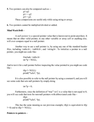 5. Two pointers can also be compared such as --
p1>p2
p1= = p2
p1! = p2.
These comparisons are useful only while using string or arrays.
6. Two pointers cannot be multiplied divided or added.
Mind Wash Drill –
A null pointer is a special pointer value that is known not to point anywhere. It
means that no other valid pointer, to any other variable or array cell or anything else,
will ever compare equal to a null pointer.
Another way to use a null pointer is, by using any one of the standard header
files, including <stdio.h>, <stdlib.h>, and <string.h>. To initialize a pointer to a null
pointer, you might use code like-
#include <stdio.h>
int *p = NULL;
And to test it for a null pointer before inspecting the value pointed to you might use code
like -
if(p != NULL)
printf("%dn", *p);
It is also possible to refer to the null pointer by using a constant 0, and you will
see some code that sets null pointers by simply doing
int *p = 0;
Furthermore, since the definition of “true”' in C is a value that is not equal to 0,
you will see code that tests for non-null pointers with abbreviated code like -
if(p)
printf("%dn", *p);
This has the same meaning as our previous example; if(p) is equivalent to if(p
!= 0) and to if(p != NULL).
Pointers to pointers –
 