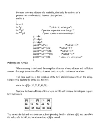 Pointers store the address of a variable, similarly the address of a
pointer can also be stored in some other pointer.
main ( )
{
int a=5;
int *p1; /*pointer to an integer*/
int **p2; /*pointer to pointer to an integer*/
int ***p3; /*pointer to pointer to pointer to an integer*/
p1= &a;
p2= &p1;
p3 =&p2;
printf(“%d”,a); /*output = 5*/
printf(“%d”,*p1); /*output = 5*/
printf(“%d”,**p2); /*output = 5*/
printf(“%d”,***p3); /*output = 5*/
printf(“%u”,*p2); /* address of p1 will be printed*/
}
Pointers and Array:
When an array is declared, the compiler allocates a base address and sufficient
amount of storage to contain all the elements in the array in continuous locations.
The base address is the location of the first element (index 0) of the array.
Suppose we declare the array a as follows:
static int a[5]={10,20,30,40,50};
Suppose the base address of the array a is 100 and because the integers require
two bytes each.
[0] [1] [2] [3] [4]
10 20 30 40 50
100 102 104 106 108
The name a is defined as a constant pointer pointing the first element a[0] and therefore
the value of a is 100, the location where a[0] is stored.
 