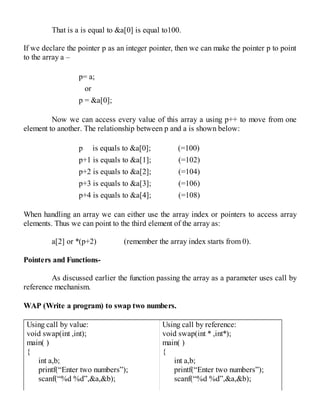 That is a is equal to &a[0] is equal to100.
If we declare the pointer p as an integer pointer, then we can make the pointer p to point
to the array a –
p= a;
or
p = &a[0];
Now we can access every value of this array a using p++ to move from one
element to another. The relationship between p and a is shown below:
p is equals to &a[0]; (=100)
p+1 is equals to &a[1]; (=102)
p+2 is equals to &a[2]; (=104)
p+3 is equals to &a[3]; (=106)
p+4 is equals to &a[4]; (=108)
When handling an array we can either use the array index or pointers to access array
elements. Thus we can point to the third element of the array as:
a[2] or *(p+2) (remember the array index starts from 0).
Pointers and Functions-
As discussed earlier the function passing the array as a parameter uses call by
reference mechanism.
WAP (Write a program) to swap two numbers.
Using call by value:
void swap(int ,int);
main( )
{
int a,b;
printf(“Enter two numbers”);
scanf(“%d %d”,&a,&b);
Using call by reference:
void swap(int * ,int*);
main( )
{
int a,b;
printf(“Enter two numbers”);
scanf(“%d %d”,&a,&b);
 